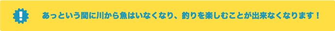 あっという間に川から魚はいなくなり、釣りを楽しむことができなくなります！